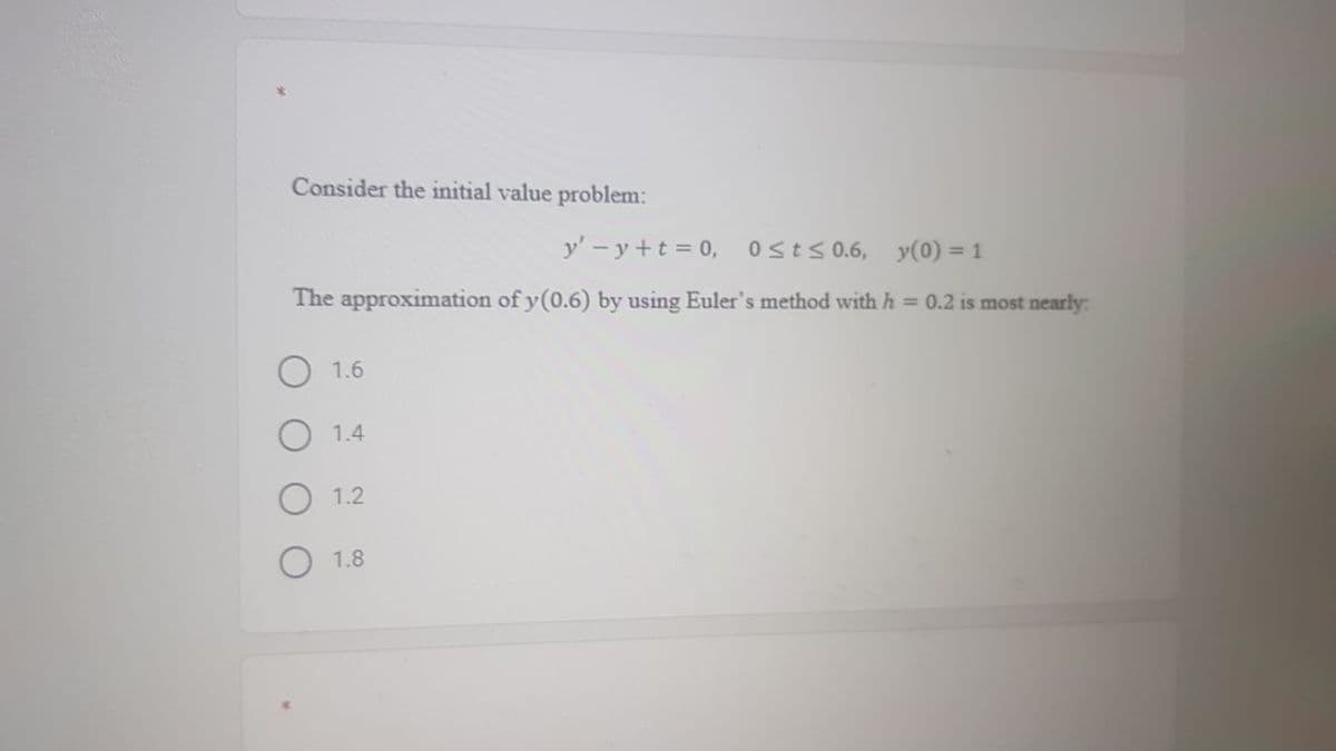 Consider the initial value problem:
y' - y +t = 0, Osts0.6, y(0) = 1
The approximation of y(0.6) by using Euler's method with h = 0.2 is most nearly:
1.6
1.4
1.2
O 1.8
