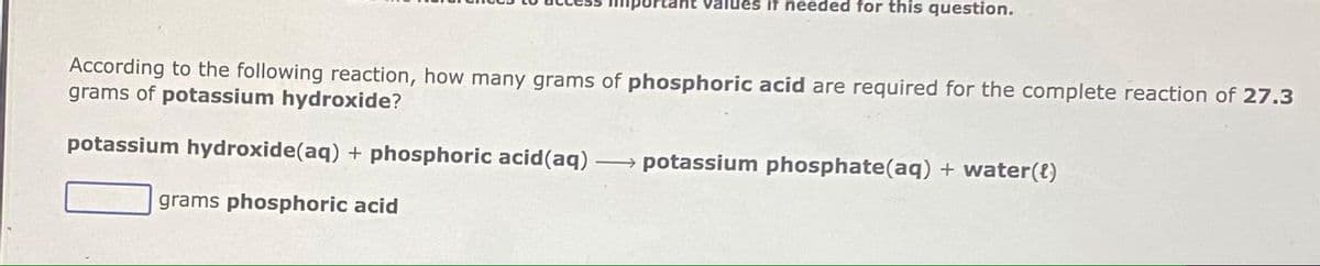 Values if needed for this question.
According to the following reaction, how many grams of phosphoric acid are required for the complete reaction of 27.3
grams of potassium hydroxide?
potassium hydroxide(aq) + phosphoric acid(aq)
potassium phosphate(aq) + water({)
>
grams phosphoric acid
