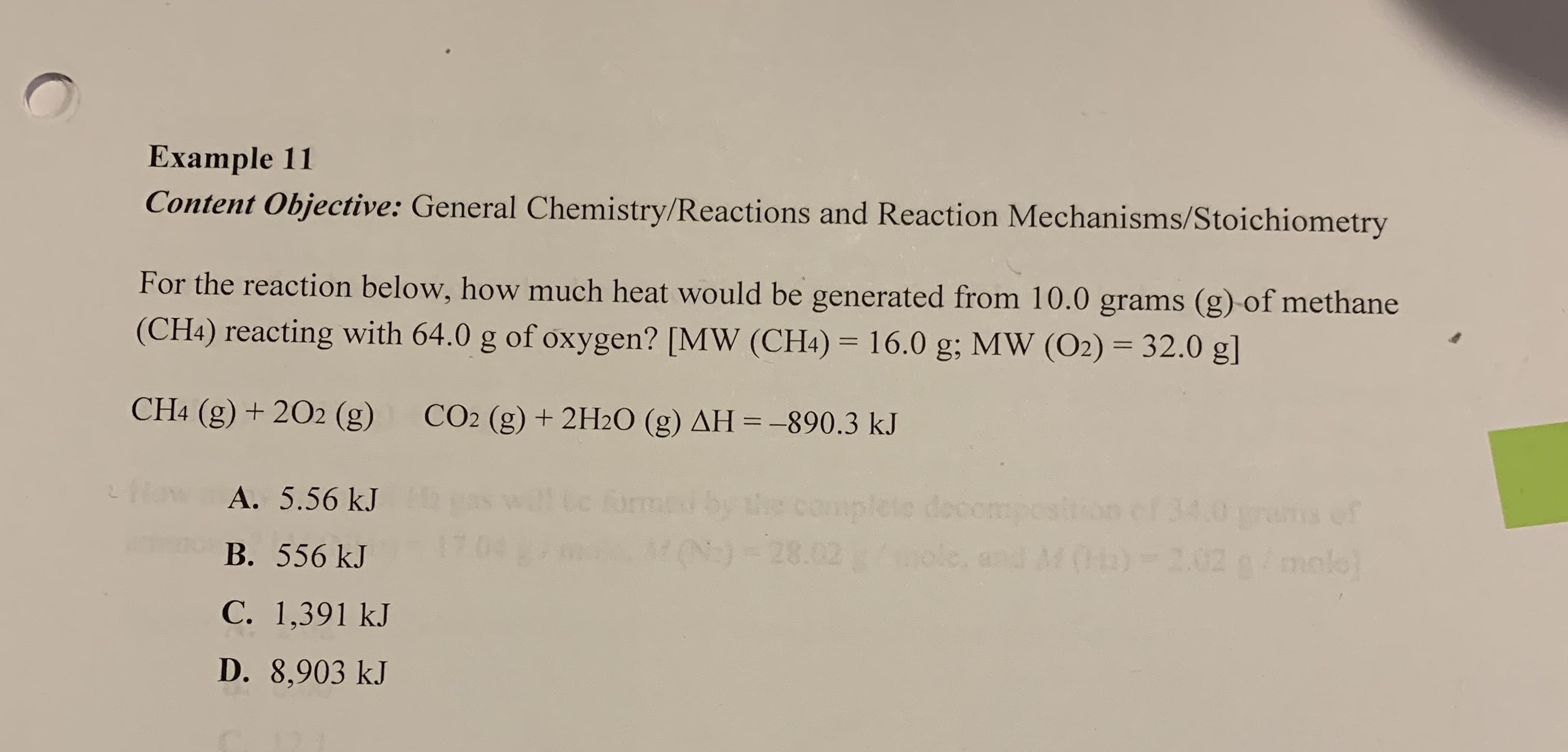 Example 11
Content Objective: General Chemistry/Reactions and Reaction Mechanisms/Stoichiometry
For the reaction below, how much heat would be generated from 10.0 grams (g) of methane
32.0 g]
(CH4) reacting with 64.0 g of oxygen? [MW (CH4) 16.0 g; MW (O2)
CH4 (g) +202 (g)
CO2 (g)+2H20 (g) AH =-890.3 kJ
complete dsirion ef 34.0 ans of
eoompe
120)-28.02 bole, and M0)-2.02 a/ mol
02 100016.
orme
How A. 5.56 kJ
В. 556 kJ
С. 1,391 kJ
D. 8,903 kJ
