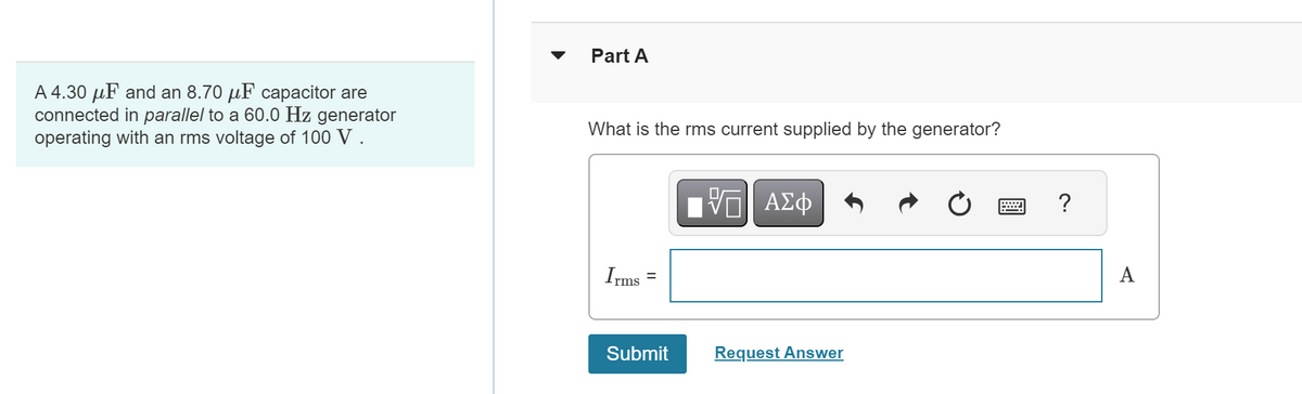 A 4.30 μF and an 8.70 μF capacitor are
connected in parallel to a 60.0 Hz generator
operating with an rms voltage of 100 V.
▼
Part A
What is the rms current supplied by the generator?
Irms
||
Submit
IVE| ΑΣΦ
Request Answer
?
A