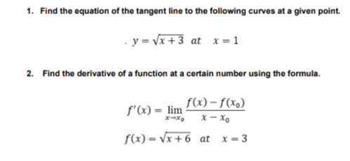 1. Find the equation of the tangent line to the following curves at a given point.
y = Vx +3 at x = 1
2. Find the derivative of a function at a certain number using the formula.
f(x) – f(xo)
f'(x) = lim
X – Xo
f(x) = Vx + 6 at x= 3
