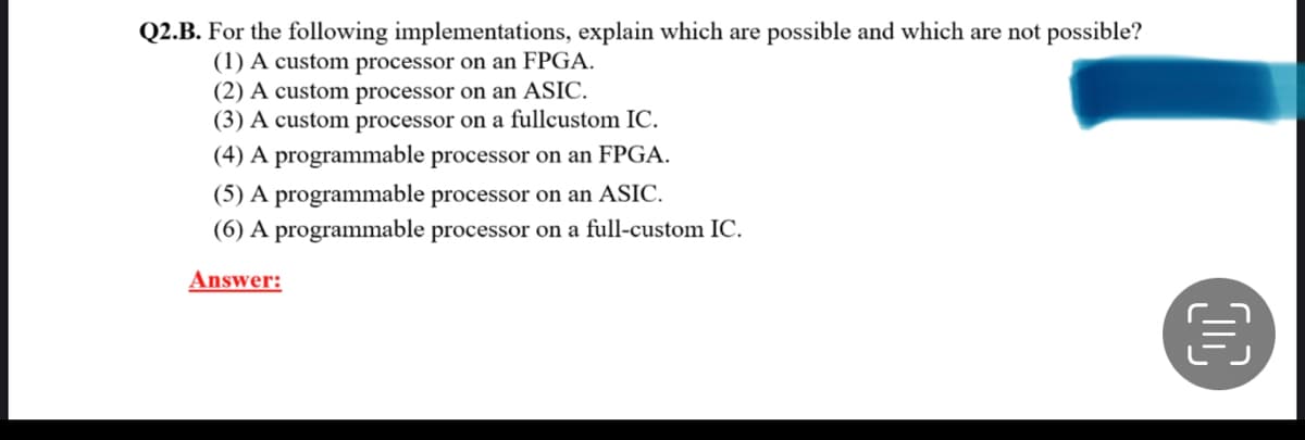 Q2.B. For the following implementations, explain which are possible and which are not possible?
(1) A custom processor on an FPGA.
(2) A custom processor on an ASIC.
(3) A custom processor on a fullcustom IC.
(4) A programmable processor on an FPGA.
(5) A programmable processor on an ASIC.
(6) A programmable processor on a full-custom IC.
Answer:
D