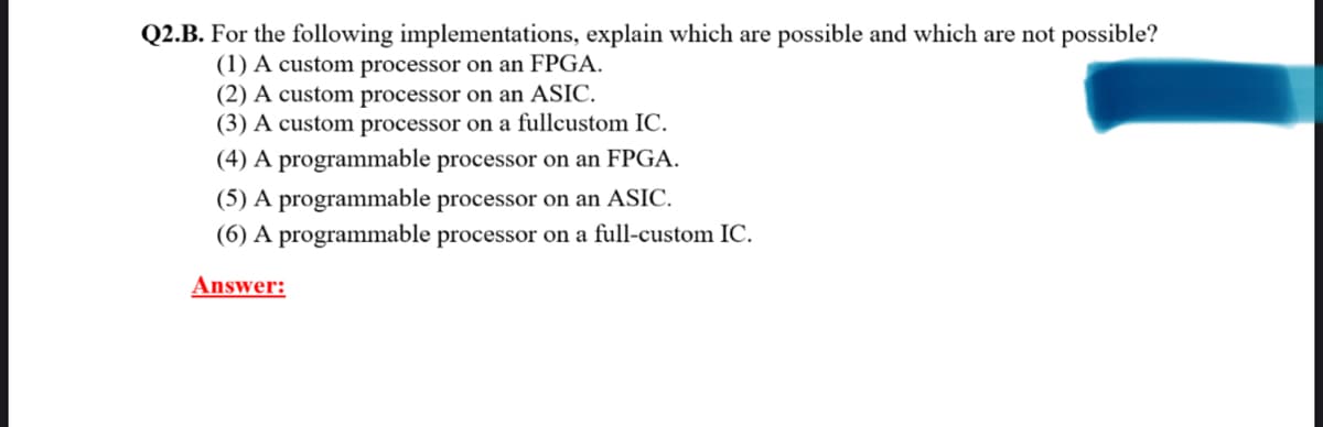 Q2.B. For the following implementations, explain which are possible and which are not possible?
(1) A custom processor on an FPGA.
(2) A custom processor on an ASIC.
(3) A custom processor on a fullcustom IC.
(4) A programmable processor on an FPGA.
(5) A programmable processor on an ASIC.
(6) A programmable processor on a full-custom IC.
Answer: