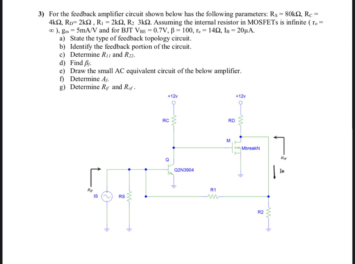 3) For the feedback amplifier circuit shown below has the following parameters: Rs = 80k2, Rc =
4k, RD=2k2, R₁ = 2k2, R₂ 3k. Assuming the internal resistor in MOSFETs is infinite (ro =
∞ ), gm = 5mA/V and for BJT VBE = 0.7V, B = 100, re = 142, IB = 20µA.
a) State the type of feedback topology circuit.
b) Identify the feedback portion of the circuit.
c) Determine R11 and R22.
d) Find Bf.
e)
Draw the small AC equivalent circuit of the below amplifier.
f) Determine Af.
g) Determine Rif and Rof.
Ra
IS
O
RS
w
+12v
RC
D
Q2N3904
R1
M
ww
RD
M
+12v
www
MbreakN
www
R2
Ref
Io