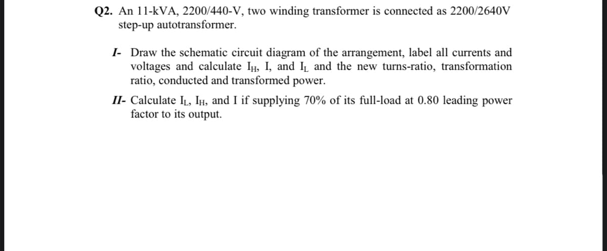 Q2. An 11-kVA, 2200/440-V, two winding transformer is connected as 2200/2640V
step-up autotransformer.
I- Draw the schematic circuit diagram of the arrangement, label all currents and
voltages and calculate IH, I, and I and the new turns-ratio, transformation
ratio, conducted and transformed power.
II- Calculate IL, IH, and I if supplying 70% of its full-load at 0.80 leading power
factor to its output.
