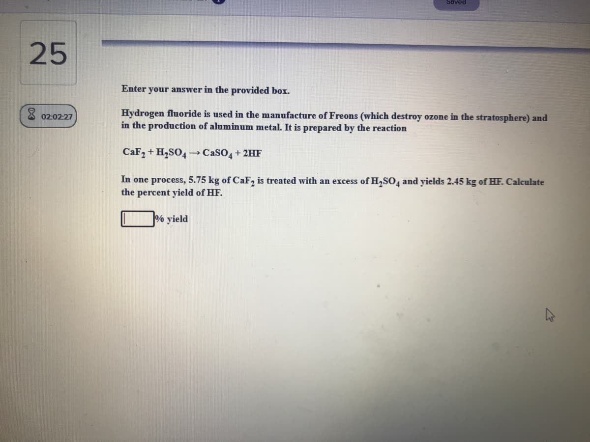 Saved
25
Enter your answer in the provided box.
Hydrogen fluoride is used in the manufacture of Freons (which destroy ozone in the stratosphere) and
in the production of aluminum metal. It is prepared by the reaction
02-0227
CaF, + H,SO4 →CASO, + 2HF
In one process, 5.75 kg of CaF, is treated with an excess of H,SO, and yields 2.45 kg of HF. Calculate
the percent yield of HF.
% yield
