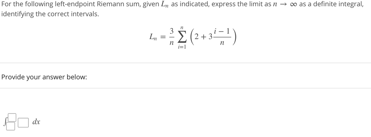 For the following left-endpoint Riemann sum, given Ln as indicated, express the limit as n –→ ∞ as a definite integral,
identifying the correct intervals.
3
Ln
E (2+ 3=1)
n
i=1
n
Provide your answer below:
dx
