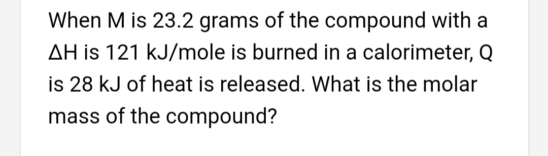 When M is 23.2 grams of the compound with a
AH is 121 kJ/mole is burned in a calorimeter, Q
is 28 kJ of heat is released. What is the molar
mass of the compound?
