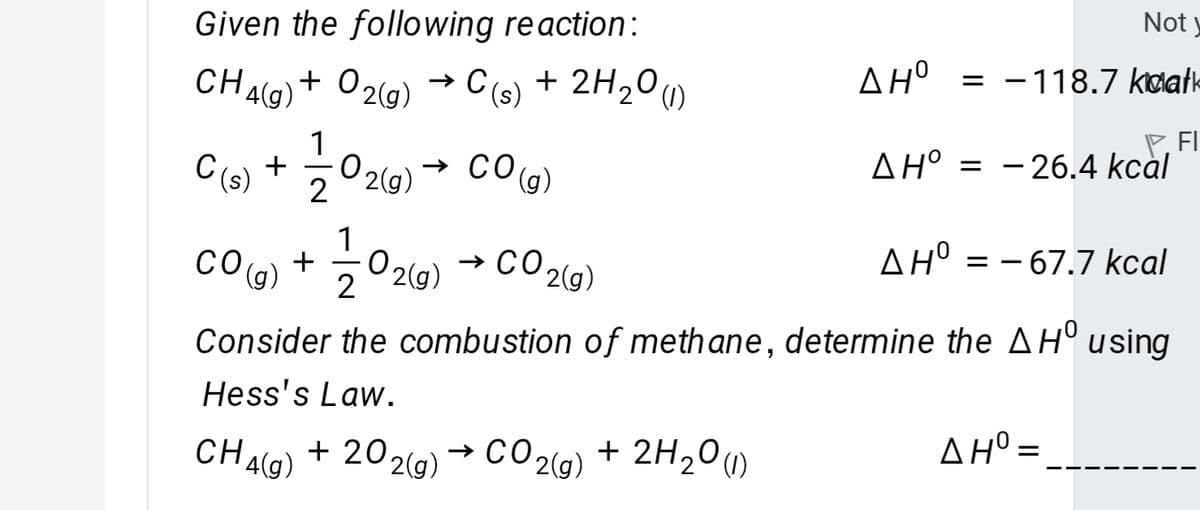 Not y
Given the following reaction:
AH° = -118.7 kwatk
CHAG)+ 02g) → C(s) + 2H20
2° )
E FI
AH° = - 26.4 kcàl
1
C(s) +
O 2(g)
→ CO
(),
AH° = – 67.7 kcal
CO(g) +
2
→ CO 2(g)
O 20)
Consider the combustion of meth ane, determine the AH° using
Hess's Law.
ΔΗ-
CHAG) + 202(g) → CO2G) + 2H20»
→ CO 2(g)
+ 2H20u)
