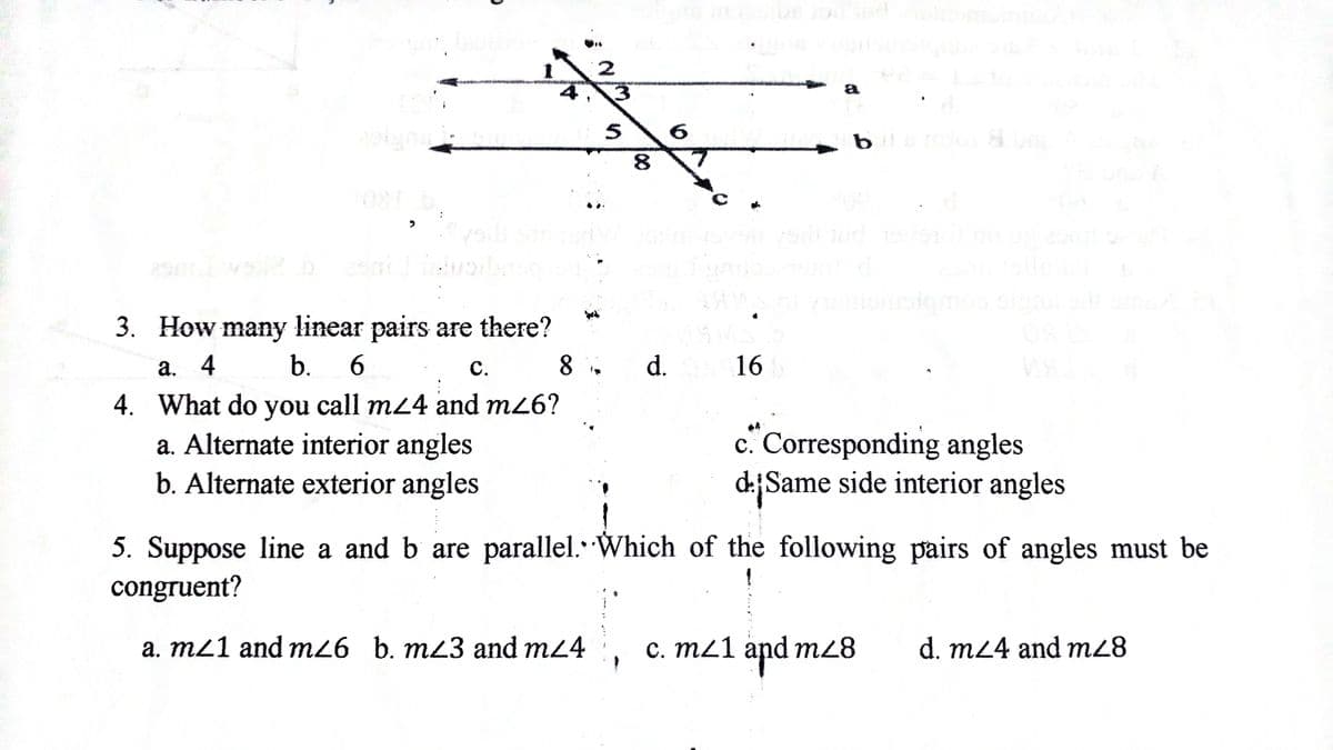 2
a
251
3. How many linear pairs are there?
а. 4
b.
6.
С.
d.
16
4. What do you call m24 and m26?
a. Alternate interior angles
b. Alternate exterior angles
c. Corresponding angles
d:Same side interior angles
5. Suppose line a and b are parallel.Which of the following pairs of angles must be
congruent?
a. m21 and m26 b. mz3 and m24 c. m21 and mz8
and m28
C.1
d. m24 and m28
8.
