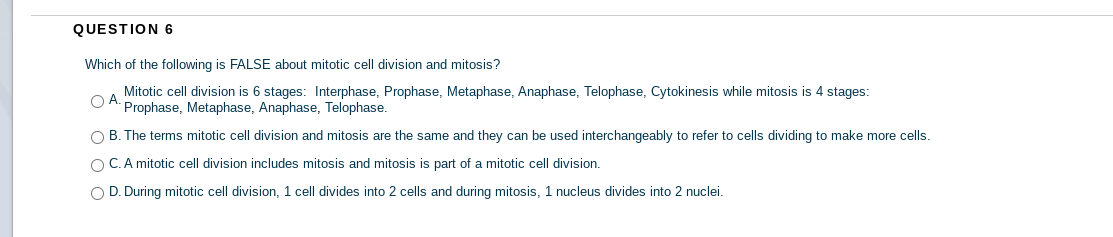 QUESTION 6
Which of the following is FALSE about mitotic cell division and mitosis?
Mitotic cell division is 6 stages: Interphase, Prophase, Metaphase, Anaphase, Telophase, Cytokinesis while mitosis is 4 stages:
OA.
Prophase, Metaphase, Anaphase, Telophase.
O B. The terms mitotic cell division and mitosis are the same and they can be used interchangeably to refer to cells dividing to make more cells.
O C.A mitotic cell division includes mitosis and mitosis is part of a mitotic cell division.
O D. During mitotic cell division, 1 cell divides into 2 cells and during mitosis, 1 nucleus divides into 2 nuclei.
