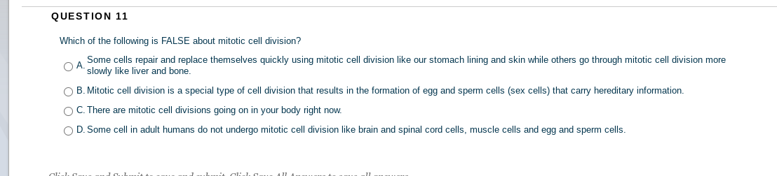 QUESTION 11
Which of the following is FALSE about mitotic cell division?
Some cells repair and replace themselves quickly using mitotic cell division like our stomach lining and skin while others go through mitotic cell division more
O A.
slowly like liver and bone.
O B. Mitotic cell division is a special type of cell division that results in the formation of egg and sperm cells (sex cells) that carry hereditary information.
OC. There are mitotic cell divisions going on in your body right now.
O D. Some cell in adult humans do not undergo mitotic cell division like brain and spinal cord cells, muscle cells and egg and sperm cells.
aliulı C.
