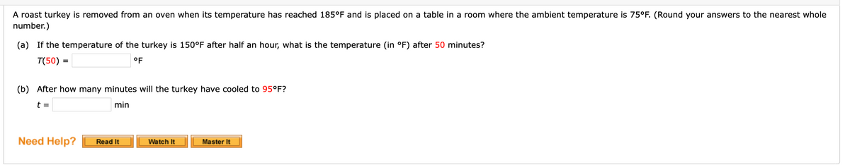 A roast turkey is removed from an oven when its temperature has reached 185°F and is placed on a table in a room where the ambient temperature is 75°F. (Round your answers to the nearest whole
number.)
(a) If the temperature of the turkey is 150°F after half an hour, what is the temperature (in °F) after 50 minutes?
T(50) =
°F
%3D
(b) After how many minutes will the turkey have cooled to 95°F?
t =
min
Need Help?
Master It
Read It
Watch It

