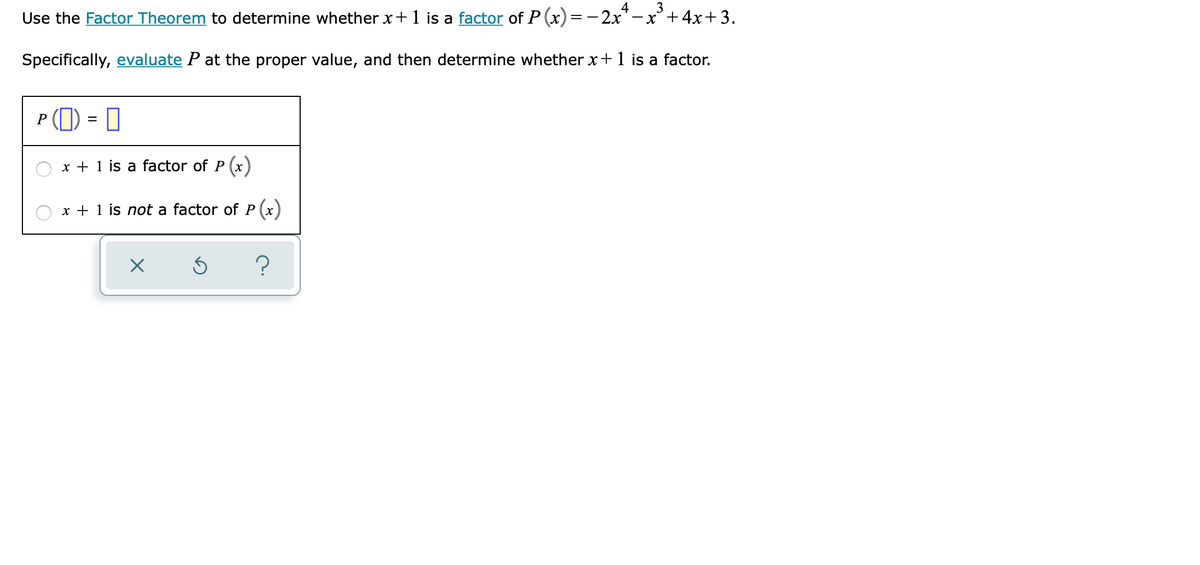 4
3
Use the Factor Theorem to determine whether x+1 is a factor of P (x)=- 2x"-x+4x+ 3.
Specifically, evaluate P at the proper value, and then determine whether x+ 1 is a factor.
P (1) = 0
x + 1 is a factor of P (x)
x + 1 is not a factor of P (x)
