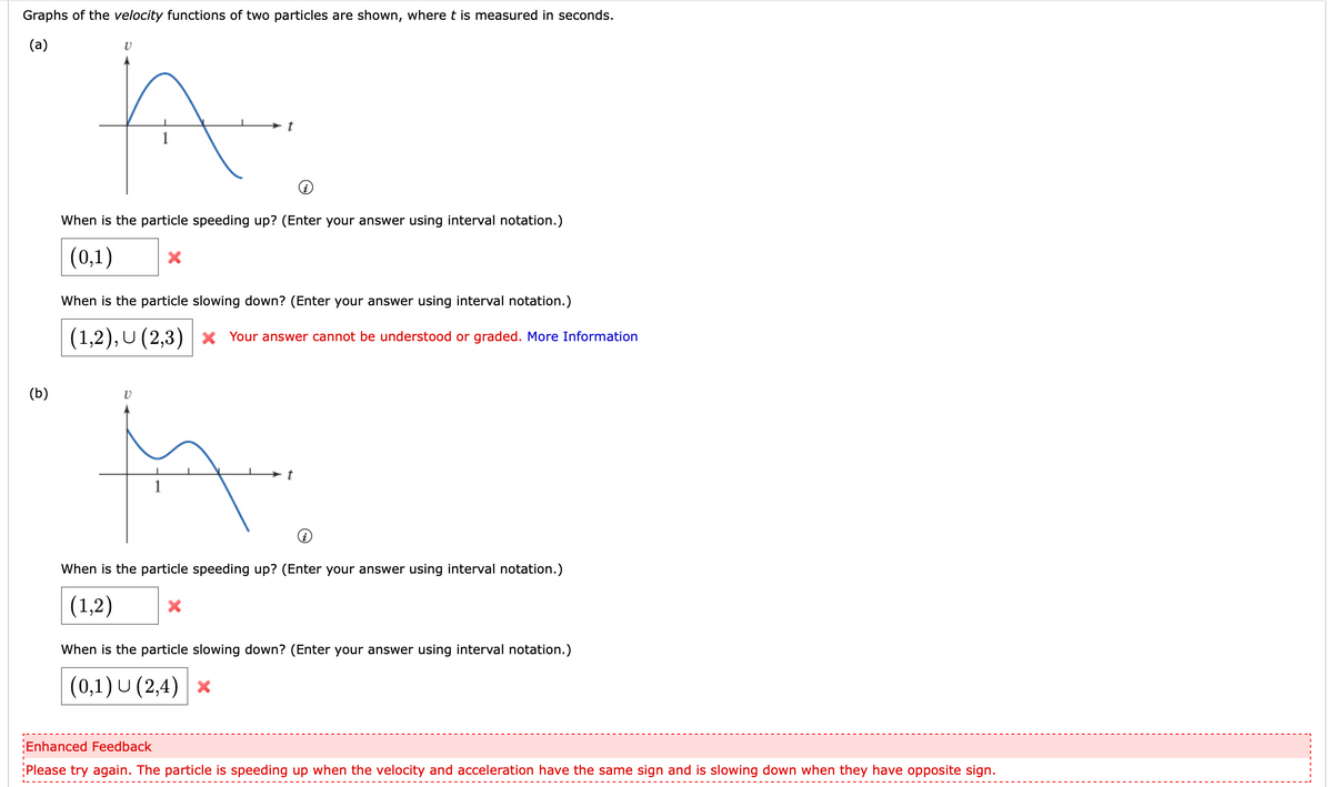 Graphs of the velocity functions of two particles are shown, where t is measured in seconds.
(а)
When is the particle speeding up? (Enter your answer using interval notation.)
(0,1)
When is the particle slowing down? (Enter your answer using interval notation.)
(1,2), U (2,3) | × Your answer cannot be understood or graded. More Information
(b)
When is the particle speeding up? (Enter your answer using interval notation.)
(1,2)
When is the particle slowing down? (Enter your answer using interval notation.)
|(0,1) U (2,4) x
Enhanced Feedback
Please try again. The particle is speeding up when the velocity and acceleration have the same sign and is slowing down when they have opposite sign.
