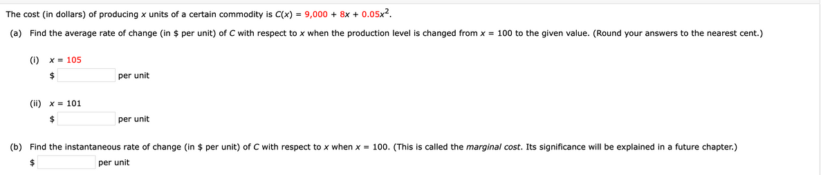 The cost (in dollars) of producing x units of a certain commodity is C(x) = 9,000 + 8x + 0.05x?.
(a) Find the average rate of change (in $ per unit) of C with respect to x when the production level is changed from x = 100 to the given value. (Round your answers to the nearest cent.)
(i)
X = 105
per unit
(ii) x = 101
per unit
(b) Find the instantaneous rate of change (in $ per unit) of C with respect to x when x = 100. (This is called the marginal cost. Its significance will be explained in a future chapter.)
per unit
%24
