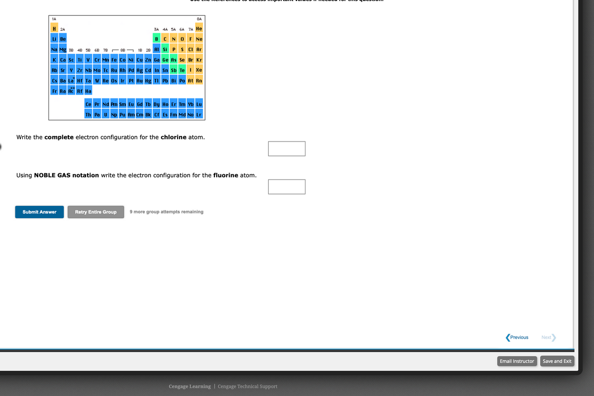 1A
8A
H 2A
3A 4A 5A 6A 7A He
BCN O F Ne
Li Be
Na Mg 3B 48 5B 6B 7B - 8B - IB 28 AI si P s CI Ar
K Ca sc Ti v Cr Mn Fe Co Ni Cu Zn Ga Ge As Se Br Kr
Rb Sr v zr Nb Mo Te Ru Rh Pd Rg Cd In Sn sb Te I Xe
Cs Ba La Hf Ta w Re Os Ir Pt Au Hg TI Pb Bi Po At Rn
Fr Ra Ac Rf Ha
Ce Pr Nd Pm Sm Eu Gd Tb Dy Ho Er Tm Yb Lu
Th Pa u Np Pu Am Cm Bk Cr Es Fm Md No Lr
Write the complete electron configuration for the chlorine atom.
Using NOBLE GAS notation write the electron configuration for the fluorine atom.
Submit Answer
Retry Entire Group
9 more group attempts remaining
Previous
Next
Email Instructor
Save and Exit
Cengage Learning | Cengage Technical Support
