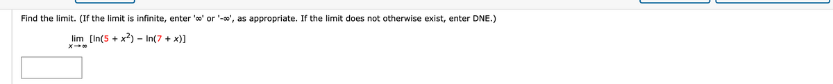 Find the limit. (If the limit is infinite, enter 'o' or '-o', as appropriate. If the limit does not otherwise exist, enter DNE.)
lim [In(5 + x2) – In(7 + x)]
X> 00
