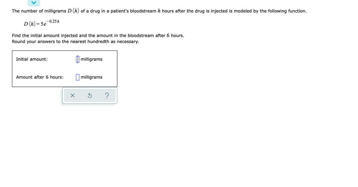 The number of milligrams D (h) of a drug in a patient's bloodstream h hours after the drug is injected is modeled by the following function.
-0.25h
D(h) = 5e
Find the initial amount injected and the amount in the bloodstream after 6 hours.
Round your answers to the nearest hundredth as necessary.
Initial amount:
I| milligrams
Amount after 6 hours:
I milligrams
