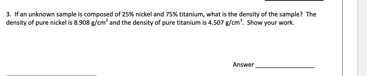 3. If an unknown sample is composed of 25% nickel and 75% titanium, what is the density of the sample? The
density of pure nickel is 8.908 g/cm³ and the density of pure titanium is 4.507 g/cm. Show your work.
Answer
