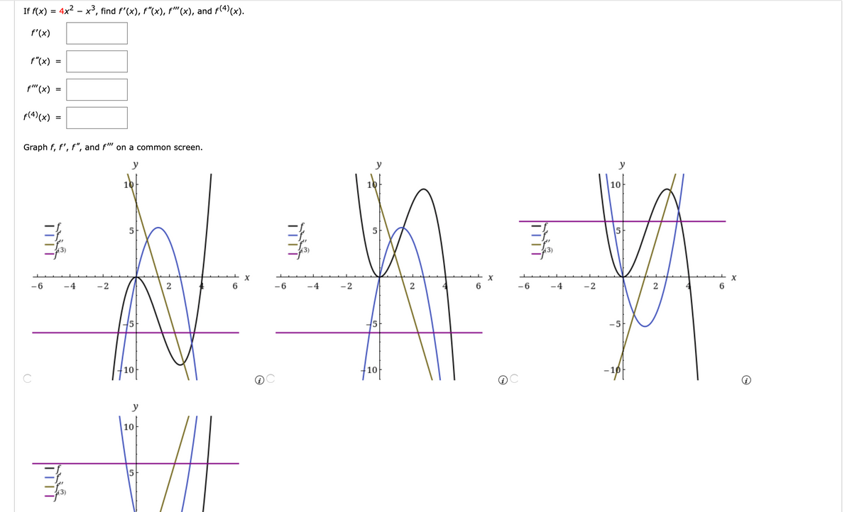 If f(x) :
4x2 – x³, find f'(x), f"(x), f"(x), and f(4)(x).
%D
f'(x)
f"(x)
%D
f"(x)
f(4)(x)
Graph f, f', f", and f" on a common screen.
y
y
y
10
10
10
5
5
5
X
X
-6
-4
-2
2
-6
-4
-2
2
6
-6
-4
-2
2
6
-5
10
10
y
10
II
