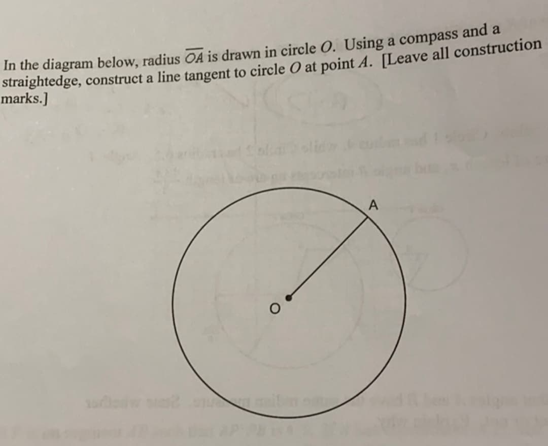 In the diagram below, radius A is drawn in circle O. Using a compass and a
straightedge, construct a line tangent to circle O at point A. [Leave all construction
marks.]
A
