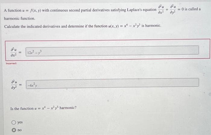 A function u = f(x, y) with continuous second partial derivatives satisfying Laplace's equation
harmonic function.
Calculate the indicated derivatives and determine if the function u(x, y) = x - x²y³ is harmonic.
Fu
dx²
12x²-³
Incorrect
-6x²y
dy²
Is the function u = x¹-x²y³ harmonic?
yes
no
||
= 0 is called a