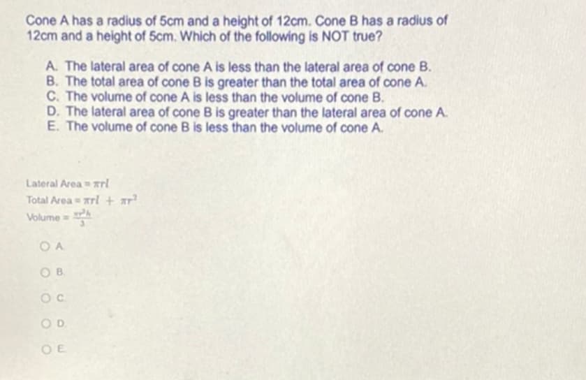 Cone A has a radius of 5cm and a height of 12cm. Cone B has a radius of
12cm and a height of 5cm. Which of the following is NOT true?
A. The lateral area of cone A is less than the lateral area of cone B.
B. The total area of cone B is greater than the total area of cone A.
C. The volume of cone A is less than the volume of cone B.
D. The lateral area of cone B is greater than the lateral area of cone A.
E. The volume of cone B is less than the volume of cone A.
Lateral Area = Tri
Total Area = rl + ar²
Volume=¹
OA
OB
OC
OD
OE