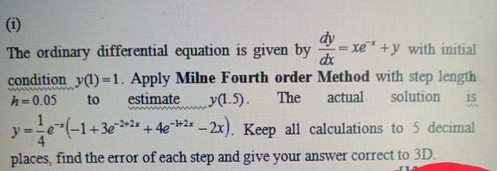 (i)
dy
= xe +y with initial
dx
The ordinary differential equation is given by
condition y(1)=1. Apply Milne Fourth order Method with step length
solution
is
h=0.05
to
estimate
y(1.5).
The
actual
1
y
-1+3e+2*+4e 2* - 2x). Keep all calculations to 5 decimal
places, find the error of each step and give your answer correct to 3D.
