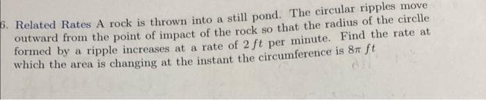 . Related Rates A rock is thrown into a still pond. The circular ripples move
outward from the point of impact of the rock so that the radius of the circlle
formed by a ripple increases at a rate of 2 ft per minute. Find the rate at
which the area is changing at the instant the circumference is 87 ft
