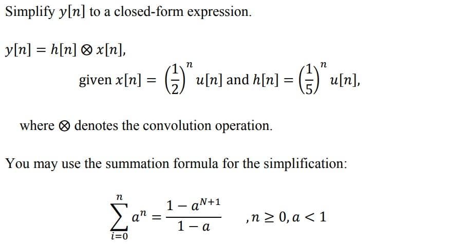 Simplify y[n] to a closed-form expression.
y[n] = h[n] ® x[n],
n
п
given x[n] = G) uln] and h[n] = (E) u[n],
%3D
where O denotes the convolution operation.
You may use the summation formula for the simplification:
п
1- aN+1
an
,n2 0, a < 1
%3|
1 - a
i=0
