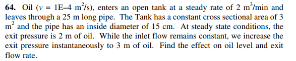 64. Oil (v = 1E–4 m³/s), enters an open tank at a steady rate of 2 m/min and
leaves through a 25 m long pipe. The Tank has a constant cross sectional area of 3
m and the pipe has an inside diameter of 15 cm. At steady state conditions, the
exit pressure is 2 m of oil. While the inlet flow remains constant, we increase the
exit pressure instantaneously to 3 m of oil. Find the effect on oil level and exit
flow rate.
