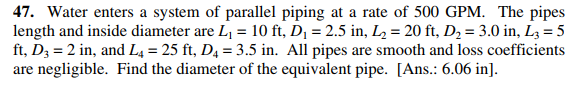 47. Water enters a system of parallel piping at a rate of 500 GPM. The pipes
length and inside diameter are L, = 10 ft, D¡ = 2.5 in, L= 20 ft, D2 = 3.0 in, L3 = 5
ft, D3 = 2 in, and L4 = 25 ft, D4 = 3.5 in. All pipes are smooth and loss coefficients
are negligible. Find the diameter of the equivalent pipe. [Ans.: 6.06 in].
