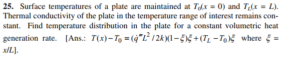 25. Surface temperatures of a plate are maintained at To(x = 0) and T(x = L).
Thermal conductivity of the plate in the temperature range of interest remains con-
stant. Find temperature distribution in the plate for a constant volumetric heat
generation rate. [Ans.: T(x)–T, = (ġ"L² /2k)(1–5)5 +(T, – To)5 where § =
x/L].
