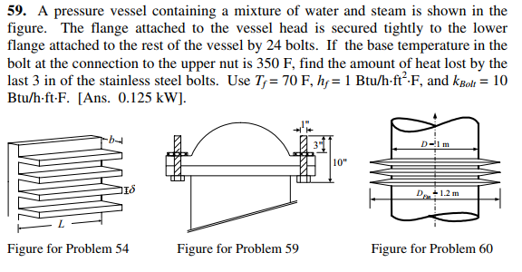 59. A pressure vessel containing a mixture of water and steam is shown in the
figure. The flange attached to the vessel head is secured tightly to the lower
flange attached to the rest of the vessel by 24 bolts. If the base temperature in the
bolt at the connection to the upper nut is 350 F, find the amount of heat lost by the
last 3 in of the stainless steel bolts. Use T;= 70 F, hf=1 Btu/h-ft-F, and kBoli = 10
Btu/h-ft-F. [Ans. 0.125 kW].
D-l m
10"
D+1.2 m
Figure for Problem 54
Figure for Problem 59
Figure for Problem 60

