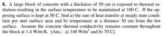 8. A large block of concrete with a thickness of 50 cm is exposed to thermal ra-
diation resulting in the surface temperature to be maintained at 100 C. If the op-
posing surface is kept at 50 C, find a) the rate of heat transfer at steady state condi-
tion per unit surface area and b) temperature at a distance 30 cm from the hot
surface. Assume the concrete thermal conductivity remains constant throughout
the block at 1.4 W/m-K. [Ans.: a) 140 W/m and b) 70 C].

