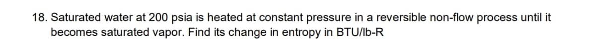 18. Saturated water at 200 psia is heated at constant pressure in a reversible non-flow process until it
becomes saturated vapor. Find its change in entropy in BTU/lb-R
