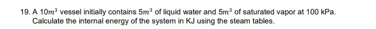 19. A 10m3 vessel initially contains 5m³ of liquid water and 5m³ of saturated vapor at 100 kPa.
Calculate the internal energy of the system in KJ using the steam tables.
