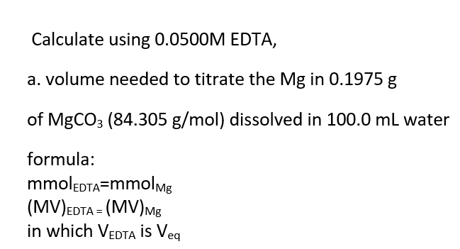 Calculate using 0.0500M EDTA,
a. volume needed to titrate the Mg in 0.1975 g
of MgCO3 (84.305 g/mol) dissolved in 100.0 mL water
formula:
mmolEDTA=mmolmg
(MV)EDTA = (MV)Mg
in which VEDTA İs Veq
