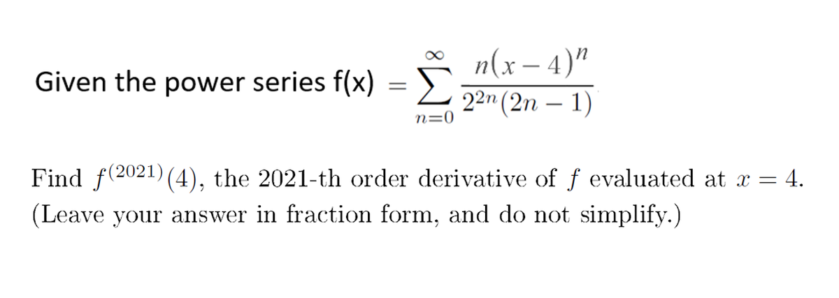 Σ
n(x – 4)"
22n (2n – 1)
Given the power series f(x) = ).
-
n=0
Find f(2021) (4), the 2021-th order derivative of f evaluated at x = 4.
(Leave your answer in fraction form, and do not simplify.)
