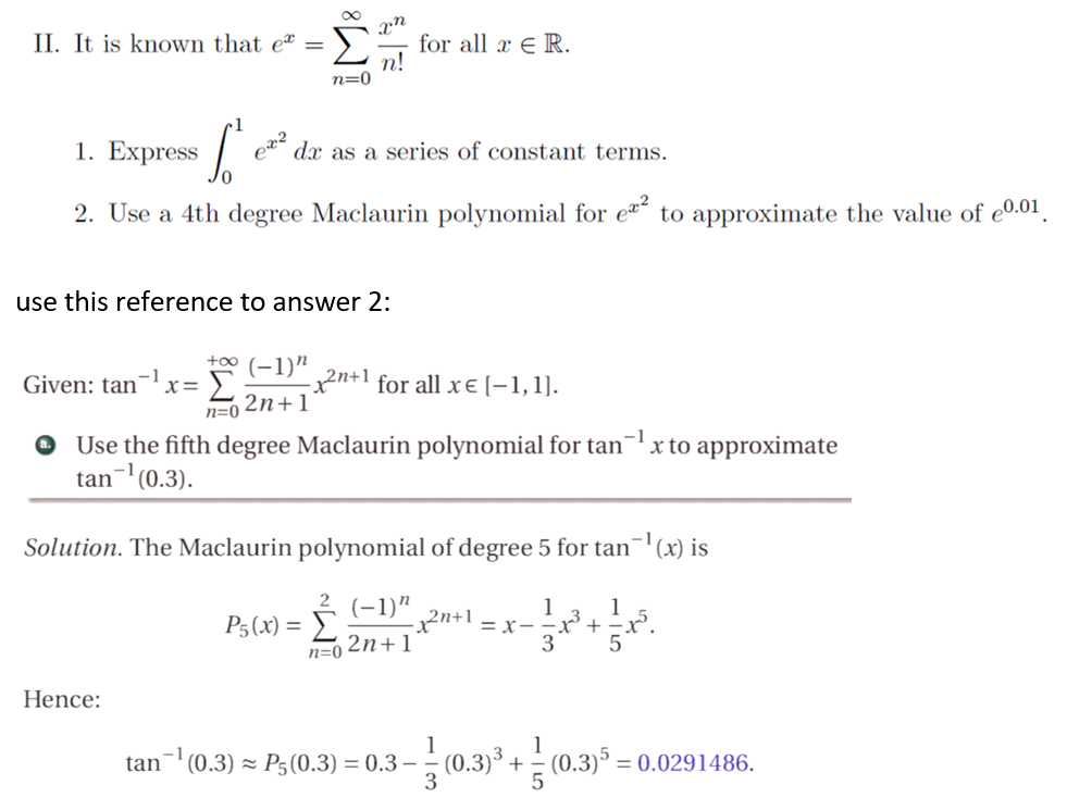 Σ
II. It is known that eª =
for all x E R.
п!
n=0
Express
1.
dx as a series of constant terms.
2. Use a 4th degree Maclaurin polynomial for e to approximate the value of e0.01.
use this reference to answer 2:
+o0 (-1)"
Given: tan'
2n+1 for all x E (-1,1].
Σ
2n+1'
n=0
O Use the fifth degree Maclaurin polynomial for tan¬
tan- (0.3).
'x to approximate
Solution. The Maclaurin polynomial of degree 5 for tan¬(x) is
2 (-1)"
P5(x) = }.
1
= x–
3
1
2n+1
n=0
Hence:
tan- (0.3) × P3(0.3) = 0.3 – (0.3)³ +
1
(0.3)5 =
= 0.0291486.
