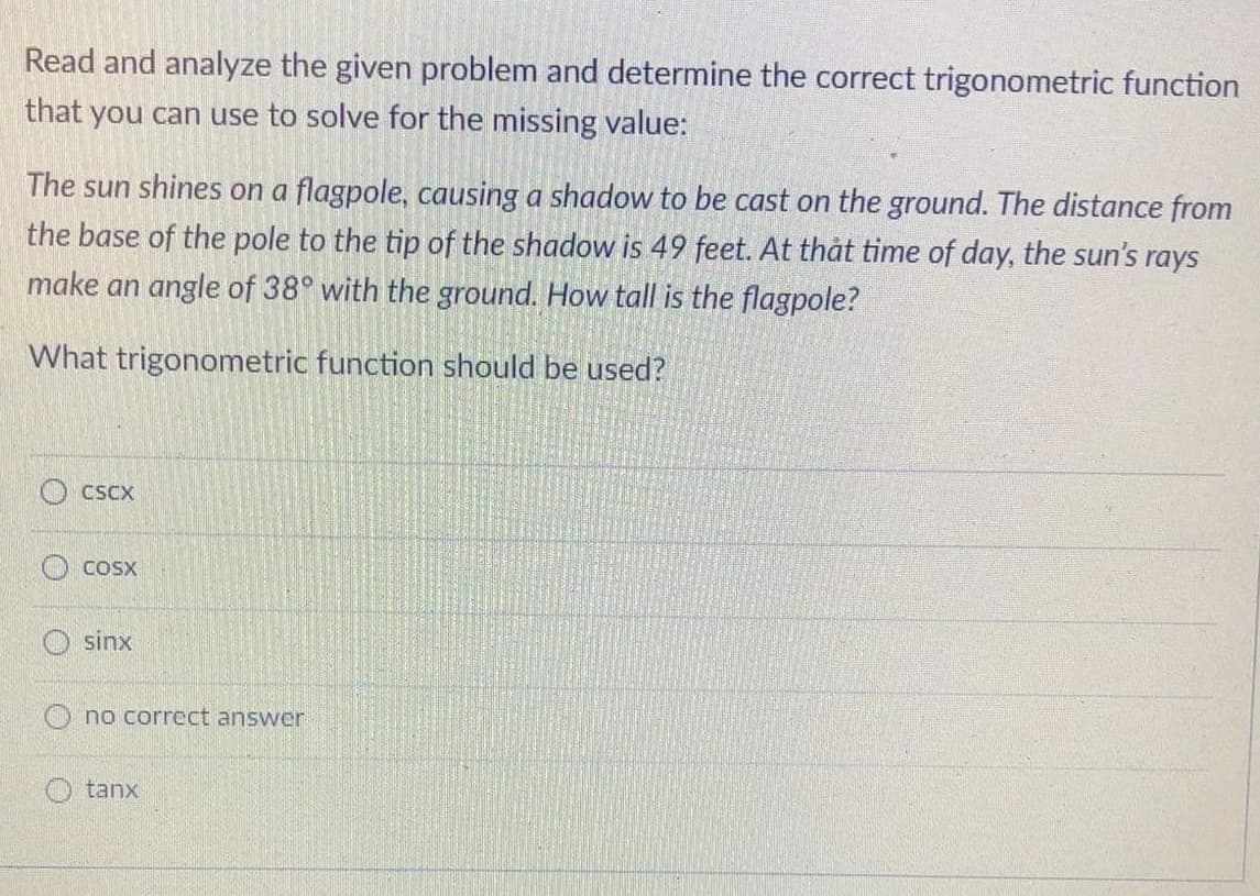 Read and analyze the given problem and determine the correct trigonometric function
that you can use to solve for the missing value:
The sun shines on a flagpole, causing a shadow to be cast on the ground. The distance from
the base of the pole to the tip of the shadow is 49 feet. At that time of day, the sun's rays
make an angle of 38° with the ground. How tall is the flagpole?
What trigonometric function should be used?
CSCX
COSX
sinx
no correct answer
O tanx
