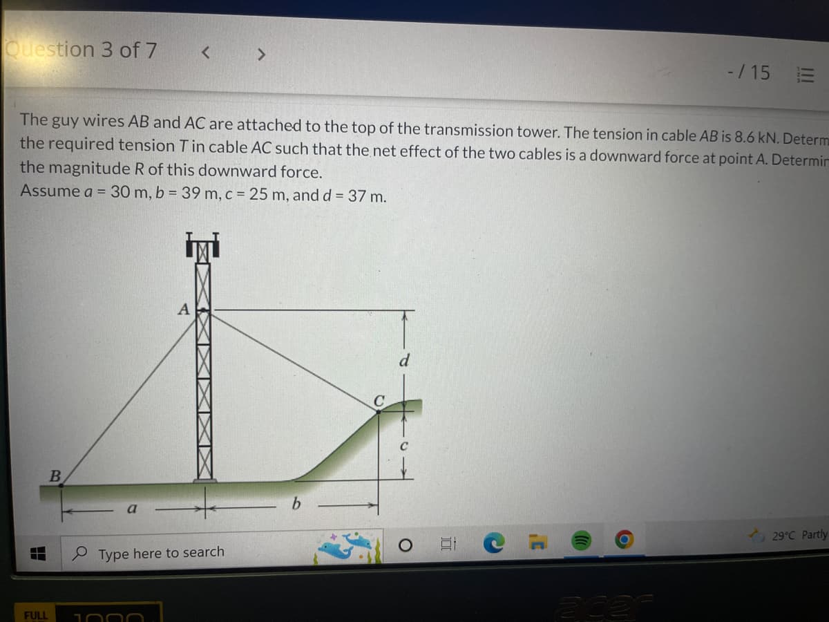 Question 3 of 7
-/15 E
The guy wires AB and AC are attached to the top of the transmission tower. The tension in cable AB is 8.6 kN. Determ
the required tension T in cable AC such that the net effect of the two cables is a downward force at point A. Determin
the magnitude R of this downward force.
Assume a = 30 m, b = 39 m, c = 25 m, and d = 37 m.
B
29°C Partly
ade
FULL
XXXXXXXX
Type here to search
1000
b