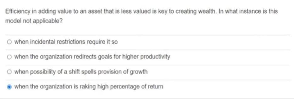 Efficiency in adding value to an asset that is less valued is key to creating wealth. In what instance is this
model not applicable?
O when incidental restrictions require it so
O when the organization redirects goals for higher productivity
O when possibility of a shift spells provision of growth
O when the organization is raking high percentage of return
