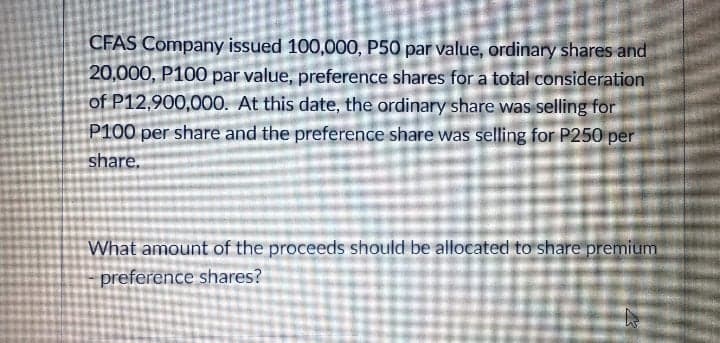 CFAS Company issued 100,000, P50 par value, ordinary shares and
20,000, P100 par value, preference shares for a total consideration
of P12,900,000. At this date, the ordinary share was selling for
P100 per share and the preference share was selling for P250 per
share.
What amount of the proceeds should be allocated to share premium
preference shares?
