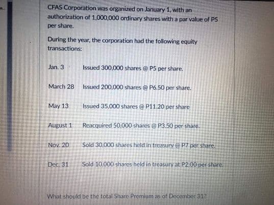 CFAS Corporation was organized on January 1, with an
authorization of 1,000,000 ordinary shares with a par value of P5
per share.
During the year, the corporation had the following equity
transactions:
Jan. 3
Issued 300,000 shares @ P5 per share.
March 28
Issued 200,000 shares @ P6.50 per share.
May 13
Issued 35,000 shares @ P11.20 per share
August 1
Reacquired 50,000 shares @ P3.50 per share.
Nov. 20
Sold 30,000 shares held in treasury @ P7 per share.
Dec. 31
Sold 10.000 shares held in treasury at P2.00 per share.
What should be the total Share Premium as of December 31?
