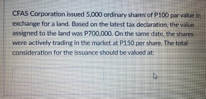 CFAS Corporation issued 5,000 ordinary shares of P100 par value in
exchange for a land. Based on the latest tax declaration, the value.
assigned to the land was P700,000. On the same date, the shares
were actively trading in the market at P150 per share. The total
consideration for the issuance should be valued at:
