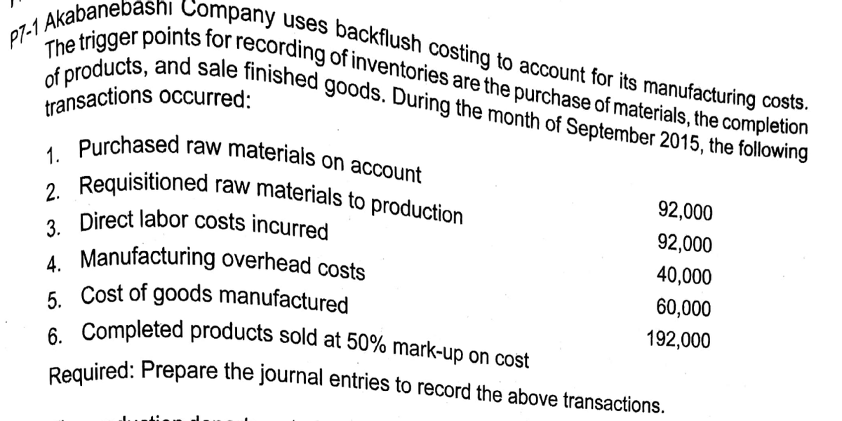 Required: Prepare the journal entries to record the above transactions.
6. Completed products sold at 50% mark-up on cost
1. Purchased raw materials on account
P7-1 Akabanebashi Company uses backflush costing to account for its manufacturing costs.
of products, and sale finished goods. During the month of September 2015, the following
The trigger points for recording of inventories are the purchase of materials, the completion
transactions occurred:
raw materials to production
2. Requisitioned
2 Direct labor costs incurred
92,000
92,000
40,000
4. Manufacturing overhead costs
6 Cost of goods manufactured
60,000
192,000
