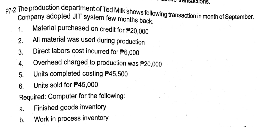 P7-2 The production department of Ted Milk shows following transaction in month of September.
Company adopted JIT system few months back.
Material purchased on credit for P20,000
All material was used during production
1.
2.
3.
Direct labors cost incurred for P6,000
4.
Overhead charged to production was P20,000
5.
Units completed costing P45,500
6.
Units sold for P45,000
Required: Computer for the following:
Finished goods inventory
а.
b.
Work in process inventory
