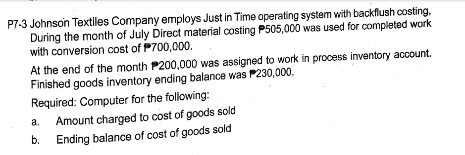 P7-3 Johnson Textiles Company employs Just in Time operating system with backflush costing,
During the month of July Direct material costing P505,000 was used for completed work
with conversion cost of P700,000.
At the end of the month P200,000 was assigned to work in process inventory account.
Finished goods inventory ending balance was P230,000.
Required: Computer for the following:
а.
Amount charged to cost of goods sold
b.
Ending balance of cost of goods sold
